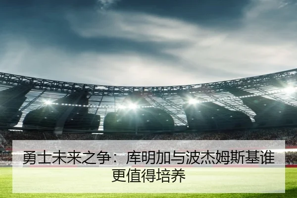 勇士未来之争：库明加与波杰姆斯基谁更值得培养